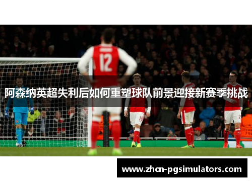 阿森纳英超失利后如何重塑球队前景迎接新赛季挑战
