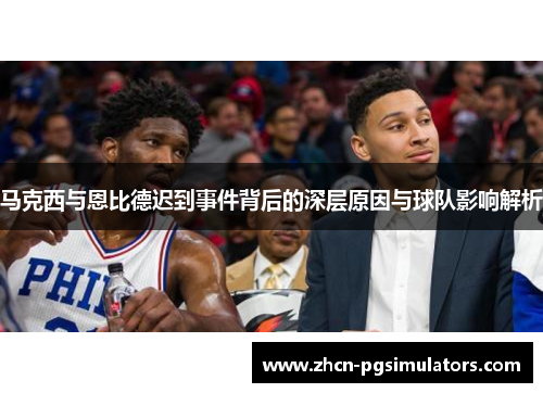 马克西与恩比德迟到事件背后的深层原因与球队影响解析