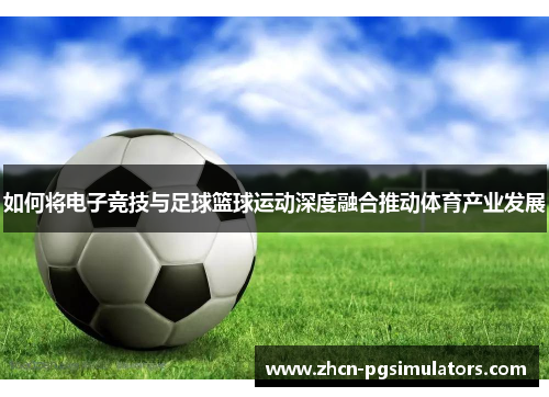 如何将电子竞技与足球篮球运动深度融合推动体育产业发展