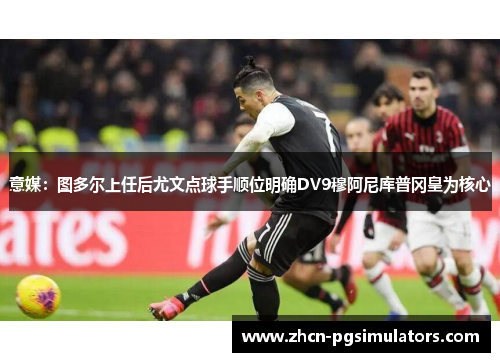 意媒：图多尔上任后尤文点球手顺位明确DV9穆阿尼库普冈皇为核心